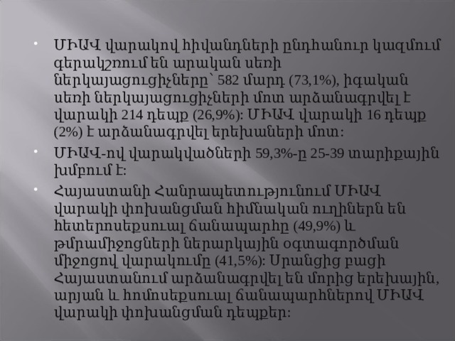 ՄԻԱՎ վարակով հիվանդների ընդհանուր կազմում գերակշռում են արական սեռի ներկայացուցիչները՝ 582 մարդ (73,1%), իգական սեռի ներկայացուցիչների մոտ արձանագրվել է վարակի 214 դեպք (26,9%): ՄԻԱՎ վարակի 16 դեպք (2%) է արձանագրվել երեխաների մոտ: ՄԻԱՎ-ով վարակվածների 59,3%-ը 25-39 տարիքային խմբում է: Հայաստանի Հանրապետությունում ՄԻԱՎ վարակի փոխանցման հիմնական ուղիներն են հետերոսեքսուալ ճանապարհը (49,9%) և թմրամիջոցների ներարկային օգտագործման միջոցով վարակումը (41,5%): Սրանցից բացի Հայաստանում արձանագրվել են մորից երեխային, արյան և հոմոսեքսուալ ճանապարհներով ՄԻԱՎ վարակի փոխանցման դեպքեր: 