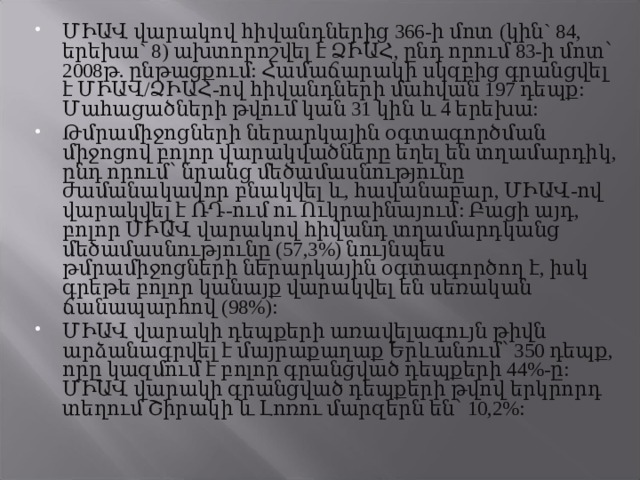 ՄԻԱՎ վարակով հիվանդներից 366-ի մոտ (կին` 84, երեխա` 8) ախտորոշվել է ՁԻԱՀ, ընդ որում 83-ի մոտ՝ 2008թ. ընթացքում: Համաճարակի սկզբից գրանցվել է ՄԻԱՎ/ՁԻԱՀ-ով հիվանդների մահվան 197 դեպք: Մահացածների թվում կան 31 կին և 4 երեխա: Թմրամիջոցների ներարկային օգտագործման միջոցով բոլոր վարակվածները եղել են տղամարդիկ, ընդ որում՝ նրանց մեծամասնությունը ժամանակավոր բնակվել և, հավանաբար, ՄԻԱՎ-ով վարակվել է ՌԴ-ում ու Ուկրաինայում: Բացի այդ, բոլոր ՄԻԱՎ վարակով հիվանդ տղամարդկանց մեծամասնությունը (57,3%) նույնպես թմրամիջոցների ներարկային օգտագործող է, իսկ գրեթե բոլոր կանայք վարակվել են սեռական ճանապարհով (98%): ՄԻԱՎ վարակի դեպքերի առավելագույն թիվն արձանագրվել է մայրաքաղաք Երևանում՝ 350 դեպք, որը կազմում է բոլոր գրանցված դեպքերի 44%-ը: ՄԻԱՎ վարակի գրանցված դեպքերի թվով երկրորդ տեղում Շիրակի և Լոռու մարզերն են՝ 10,2%:  