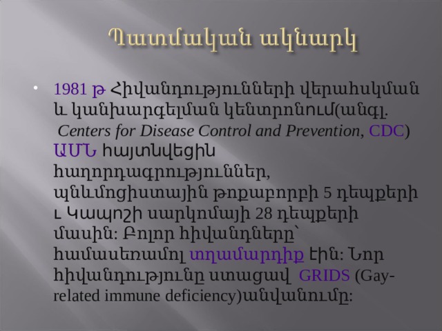 1981 թ  Հիվանդությունների վերահսկման և կանխարգելման կենտրոն ում ( անգլ.  Centers for Disease Control and Prevention , CDC ) ԱՄՆ հայտնվեցին հաղորդագրություններ, պնևմոցիստային թոքաբորբի 5 դեպքերի ւ Կապոշի սարկոմայի 28 դեպքերի մասին: Բոլոր հիվանդները ՝ համասեռամոլ տղամարդիք  էի ն: Նոր հիվանդությունը ստացավ GRIDS (Gay-related immune deficiency)անվանումը: 