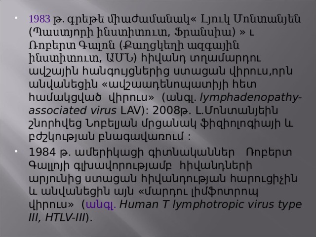 1983  թ. գրեթե միա ժ ամանակ « Լյուկ Մոնտանյեն ( Պաստյ ո րի ինստիտուտ , Ֆրանսիա ) » ւ  Ռոբերտ Գալոն ( Քաղցկեղի ազգային ինստիտուտ , ԱՄՆ ) հիվանդ տղամարդու ավշային հանգույցներից ստացան վիրուս,որ ն անվանեց ի ն «ավշաադենոպատիյի հետ համակցված վիրուս» ( անգլ.  lymphadenopathy-associated virus LAV) : 2008թ . Լ.Մոնտանյեին  շնորհվեց Նոբելյան մրցանակ ֆիզիոլոգիայի և բժշկության բնագավառում : 1984  թ. ամերիկացի գիտնականներ Ռոբերտ  Գալլոյի գլխավորությամբ  հիվանդների արյ ունից ստացան հիվանդության հարուցիչին և անվանեցին այն «մարդու լիմֆոտրոպ վիրուս» ( անգլ.  Human T lymphotropic virus type III, HTLV-III ).  