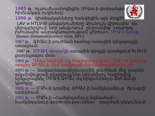 1985  թ.  ուսումնասիրվեցին ՄԻԱՎ-ի փոխանցման հիմնական ուղիները: 1986 թ.   գիտնականները հանգեցին  այն մտքին,որ  LAV и HTLV-III անվանումները միևնույն  վիրուսին  են  վերաբերվում , նոր անվանում  ընդունվեց ՝ «մարդու իմունային անբավարարության վիրուս », ՄԻԱՎ ( անգլ. Human immunodeficiency virus, HIV ): 1987 թ.    ՁԻԱՀ-ի բուժման համար առաջին դեղորայքի ստացում:  1987 թ.   ՄԻԱՎ-վարակի առաջին դեպքի գրանցում ԽՍՀՄ քաղաքացու մոտ: 1988 թ.     Դեկտեմբերի 1-ը հայտարարված է ՄԱԿ-ի կողմից որպես ՁԻԱՀ-ի դեմ պայքարի Համաշխարհային օր: 1995 թ. — հակառետրովիրուսային բուժման մեջ բարձր ակտիվության դեղորայքներ ներդնելով հաջողվեց երկարացնել ՄԻԱՎ/ՁԻԱՀ-ով հիվանդների մեծ մասի կյանքը: 1996 թ.  — ՄԱԿ-ի կողմից ՁԻԱՀ-ի համընդանուր  ծրագրի ստեղծում: 2001 թ.  — ՄԱԿ-ի «Համընդանուր ճգնաժամ— համընդանուր գործողություններ»  որոշման ընդունում :   