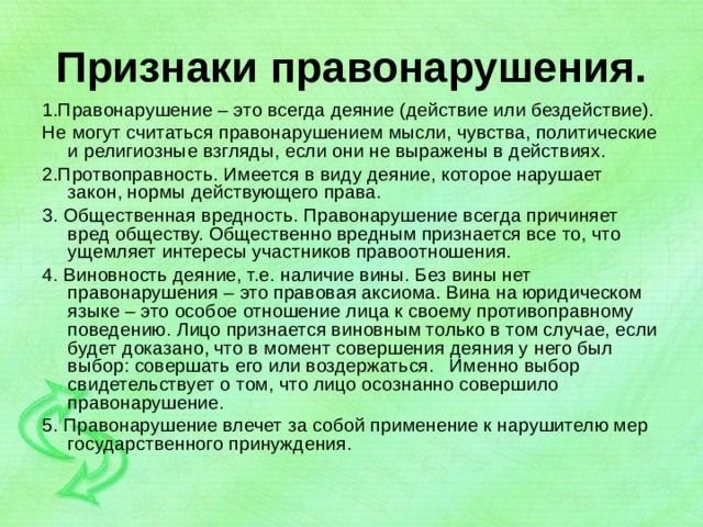 Признаки правонарушения. 1.Правонарушение – это всегда деяние (действие или бездействие). Не могут считаться правонарушением мысли, чувства, политические и религиозные взгляды, если они не выражены в действиях. 2.Протвоправность. Имеется в виду деяние, которое нарушает закон, нормы действующего права. 3. Общественная вредность. Правонарушение всегда причиняет вред обществу. Общественно вредным признается все то, что ущемляет интересы участников правоотношения. 4. Виновность деяние, т.е. наличие вины. Без вины нет правонарушения – это правовая аксиома. Вина на юридическом языке – это особое отношение лица к своему противоправному поведению. Лицо признается виновным только в том случае, если будет доказано, что в момент совершения деяния у него был выбор: совершать его или воздержаться. Именно выбор свидетельствует о том, что лицо осознанно совершило правонарушение. 5. Правонарушение влечет за собой применение к нарушителю мер государственного принуждения. 