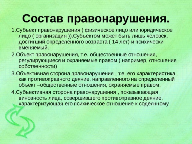 Состав правонарушения. 1.Субъект правонарушения ( физическое лицо или юридическое лицо ( организация )).Субъектом может быть лишь человек, достигший определенного возраста ( 14 лет) и психически вменяемый. 2.Объект правонарушения, т.е. общественные отношения, регулирующиеся и охраняемые правом ( например, отношения собственности) 3.Объективная сторона правонарушения , т.е. его характеристика как противоправного деяние, направленного на определенный объект –общественные отношения, охраняемые правом. 4.Субъективная сторона правонарушения , показывающая виновность лица, совершившего противоправное деяние, характеризующая его психическое отношение к содеянному 