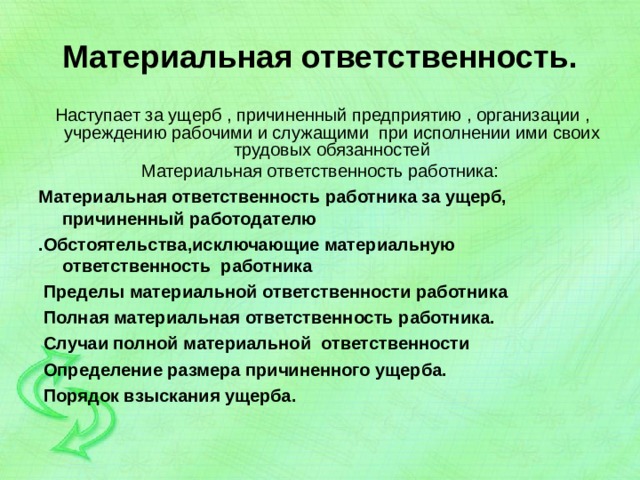 Материальная ответственность.  Наступает за ущерб , причиненный предприятию , организации , учреждению рабочими и служащими при исполнении ими своих трудовых обязанностей Материальная ответственность работника: Материальная ответственность работника за ущерб, причиненный работодателю .Обстоятельства,исключающие материальную ответственность работника  Пределы материальной ответственности работника  Полная материальная ответственность работника.  Случаи полной материальной ответственности  Определение размера причиненного ущерба.  Порядок взыскания ущерба.  