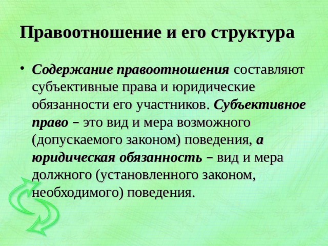 Правоотношение и его структура Содержание правоотношения  составляют субъективные права и юридические обязанности его участников. Субъективное право – это вид и мера возможного (допускаемого законом) поведения, а юридическая обязанность – вид и мера должного (установленного законом, необходимого) поведения.  