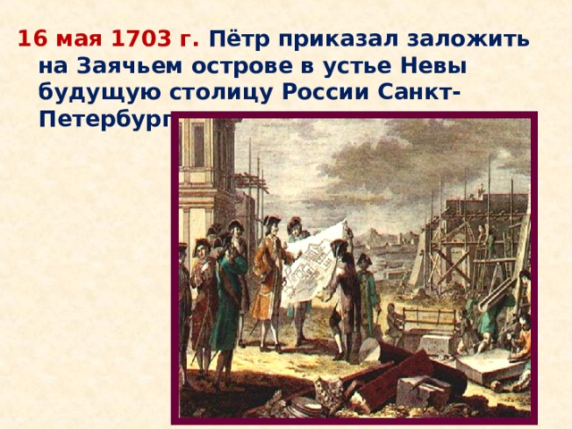 16 мая 1703 г. Пётр приказал заложить на Заячьем острове в устье Невы будущую столицу России Санкт-Петербург. 