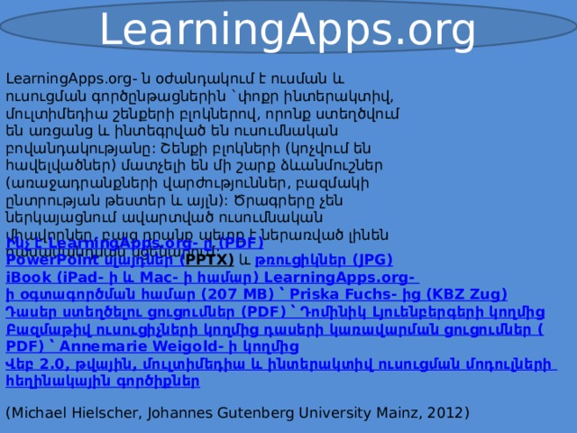 LearningApps.org LearningApps.org- ն օժանդակում է ուսման և ուսուցման գործընթացներին `փոքր ինտերակտիվ, մուլտիմեդիա շենքերի բլոկներով, որոնք ստեղծվում են առցանց և ինտեգրված են ուսումնական բովանդակությանը: Շենքի բլոկների (կոչվում են հավելվածներ) մատչելի են մի շարք ձևանմուշներ (առաջադրանքների վարժություններ, բազմակի ընտրության թեստեր և այլն): Ծրագրերը չեն ներկայացնում ավարտված ուսումնական միավորներ, բայց դրանք պետք է ներառված լինեն դասավանդման սցենարում: Ինչ է LearningApps.org- ը ( PDF) PowerPoint սլայդներ ( PPTX)   և  թռուցիկներ ( JPG) iBook ( iPad - ի և Mac- ի համար) LearningApps.org- ի օգտագործման համար (207 MB) ՝ Priska Fuchs- ից ( KBZ Zug) Դասեր ստեղծելու ցուցումներ ( PDF) ՝ Դոմինիկ Լյուենբերգերի կողմից Բազմաթիվ ուսուցիչների կողմից դասերի կառավարման ցուցումներ ( PDF) ՝ Annemarie Weigold - ի կողմից Վեբ 2.0, թվային, մուլտիմեդիա և ինտերակտիվ ուսուցման մոդուլների հեղինակային գործիքներ  (Michael Hielscher, Johannes Gutenberg University Mainz, 2012) 