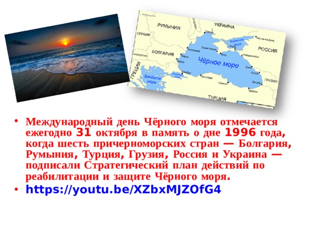 Международный  день  Чёрного  моря  отмечается  ежегодно 31 октября  в  память  о  дне 1996 года , когда  шесть  причерноморских  стран — Болгария , Румыния , Турция , Грузия , Россия  и  Украина — подписали  Стратегический  план  действий  по  реабилитации  и  защите  Чёрного  моря . https://youtu.be/XZbxMJZOfG4