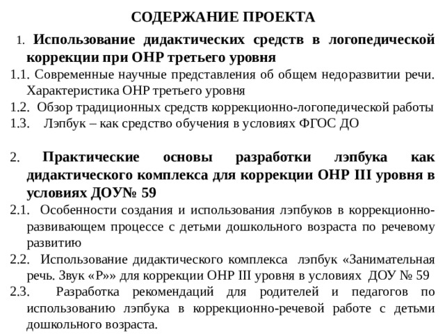 СОДЕРЖАНИЕ ПРОЕКТА  1. Использование дидактических средств в логопедической коррекции при ОНР третьего уровня 1.1. Современные научные представления об общем недоразвитии речи. Характеристика ОНР третьего уровня 1.2. Обзор традиционных средств коррекционно-логопедической работы 1.3. Лэпбук – как средство обучения в условиях ФГОС ДО 2. Практические основы разработки лэпбука как дидактического комплекса для коррекции ОНР III уровня в условиях ДОУ№ 59 2.1. Особенности создания и использования лэпбуков в коррекционно-развивающем процессе с детьми дошкольного возраста по речевому развитию 2.2. Использование дидактического комплекса лэпбук «Занимательная речь. Звук «Р»» для коррекции ОНР III уровня в условиях  ДОУ № 59 2.3. Разработка рекомендаций для родителей и педагогов по использованию лэпбука в коррекционно-речевой работе с детьми дошкольного возраста. 