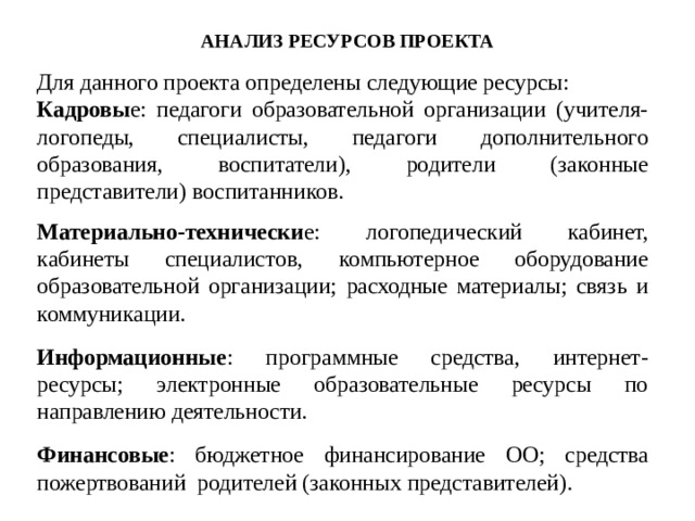 АНАЛИЗ РЕСУРСОВ ПРОЕКТА Для данного проекта определены следующие ресурсы: Кадровы е: педагоги образовательной организации (учителя-логопеды, специалисты, педагоги дополнительного образования, воспитатели), родители (законные представители) воспитанников. Материально-технически е: логопедический кабинет, кабинеты специалистов, компьютерное оборудование образовательной организации; расходные материалы; связь и коммуникации. Информационные : программные средства, интернет-ресурсы; электронные образовательные ресурсы по направлению деятельности. Финансовые : бюджетное финансирование ОО; средства пожертвований родителей (законных представителей). 