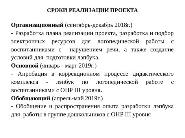 СРОКИ РЕАЛИЗАЦИИ ПРОЕКТА Организационный (сентябрь-декабрь 2018г.) - Разработка плана реализации проекта, разработка и подбор электронных ресурсов для логопедической работы с воспитанниками с нарушением речи, а также создание условий для подготовки лэпбука. Основной (январь - март 2019г.) - Апробация в коррекционном процессе дидактического комплекса - лэпбук по логопедической работе с воспитанниками с ОНР III уровня. Обобщающий (апрель-май 2019г.) - Обобщение и распространения опыта разработки лэпбука для работы в группе дошкольников с ОНР III уровня 