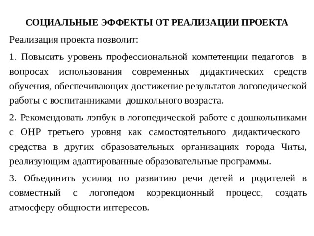 СОЦИАЛЬНЫЕ ЭФФЕКТЫ ОТ РЕАЛИЗАЦИИ ПРОЕКТА Реализация проекта позволит: 1. Повысить уровень профессиональной компетенции педагогов в вопросах использования современных дидактических средств обучения, обеспечивающих достижение результатов логопедической работы с воспитанниками дошкольного возраста. 2. Рекомендовать лэпбук в логопедической работе с дошкольниками с ОНР третьего уровня как самостоятельного дидактического средства в других образовательных организациях города Читы, реализующим адаптированные образовательные программы. 3. Объединить усилия по развитию речи детей и родителей в совместный с логопедом коррекционный процесс, создать атмосферу общности интересов. 