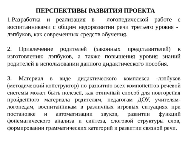 ПЕРСПЕКТИВЫ РАЗВИТИЯ ПРОЕКТА 1.Разработка и реализация в логопедической работе с воспитанниками с общим недоразвитии речи третьего уровня - лэпбуков, как современных средств обучения. 2. Привлечение родителей (законных представителей) к изготовлению лэпбуков, а также повышения уровня знаний родителей в использовании данного дидактического пособия. 3. Материал в виде дидактического комплекса -лэпбуков (методический конструктор) по развитию всех компонентов речевой системы может быть полезен, как отличный способ для повторения пройденного материала родителям, педагогам ДОУ, учителям-логопедам, воспитанникам в различных игровых ситуациях при постановке и автоматизации звуков, развитии функций фонематического анализа и синтеза, слоговой структуры слов, формировании грамматических категорий и развитии связной речи. 