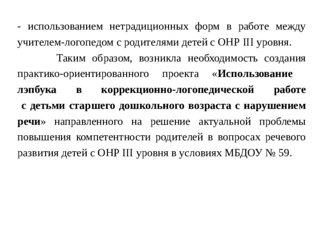 - использованием нетрадиционных форм в работе между учителем-логопедом с родителями детей с ОНР III уровня.  Таким образом, возникла необходимость создания практико-ориентированного проекта « Использование лэпбука в коррекционно-логопедической работе  с детьми старшего дошкольного возраста с нарушением речи » направленного на решение актуальной проблемы повышения компетентности родителей в вопросах речевого развития детей с ОНР III уровня в условиях МБДОУ № 59. 