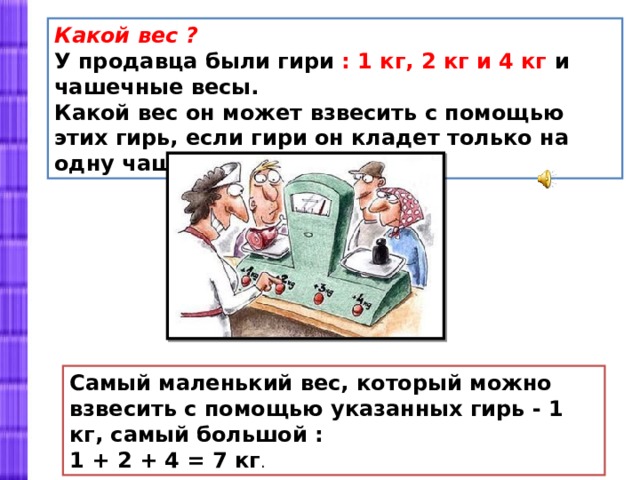 Какой вес ? У продавца были гири : 1 кг, 2 кг и 4 кг и чашечные весы. Какой вес он может взвесить с помощью этих гирь, если гири он кладет только на одну чашку весов ? Самый маленький вес, который можно взвесить с помощью указанных гирь - 1 кг, самый большой : 1 + 2 + 4 = 7 кг . 