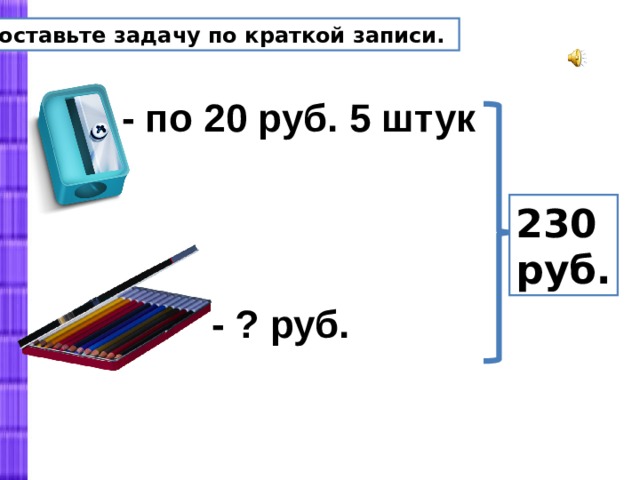 Составьте задачу по краткой записи. - по 20 руб. 5 штук 230 руб. - ? руб.  