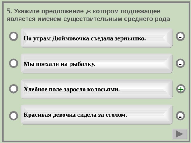 5. Укажите предложение ,в котором подлежащее является именем существительным среднего рода По утрам Дюймовочка съедала зернышко. - Мы поехали на рыбалку. - Хлебное поле заросло колосьями. + Красивая девочка сидела за столом. -  