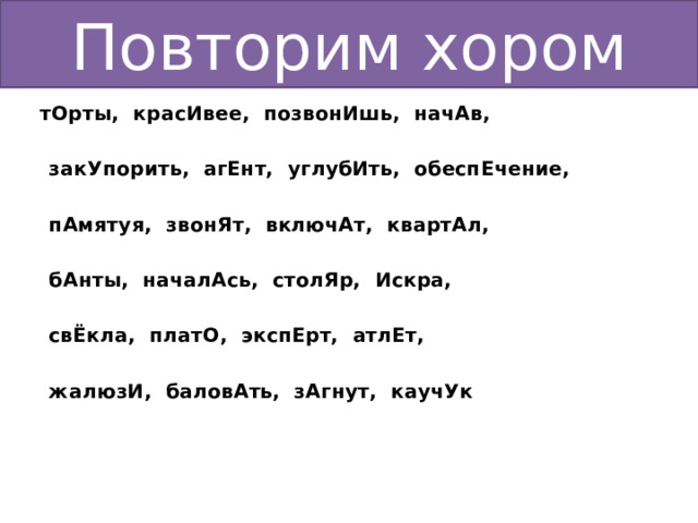 Повторим хором  тОрты, красИвее, позвонИшь, начАв,   закУпорить, агЕнт, углубИть, обеспЕчение,   пАмятуя, звонЯт, включАт, квартАл,   бАнты, началАсь, столЯр, Искра,   свЁкла, платО, экспЕрт, атлЕт,   жалюзИ, баловАть, зАгнут, каучУк 