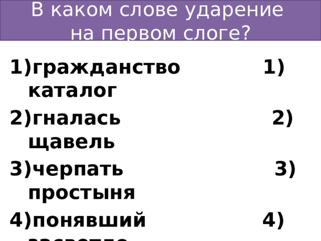 В каком слове ударение  на первом слоге? гражданство 1) каталог гналась 2) щавель черпать 3) простыня понявший 4) засветло  Ответ: 3 Ответ: 4 