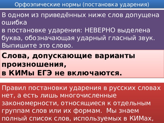 Орфоэпические нормы (постановка ударения) В одном из приведённых ниже слов допущена ошибка в постановке ударения: НЕВЕРНО выделена буква, обозначающая ударный гласный звук. Выпишите это слово. Слова, допускающие варианты произношения, в КИМы ЕГЭ не включаются. Правил постановки ударения в русских словах нет, а есть лишь многочисленные закономерности, относящиеся к отдельным группам слов или их формам. Мы знаем полный список слов, используемых в КИМах, надо эти слова просто выучить.  