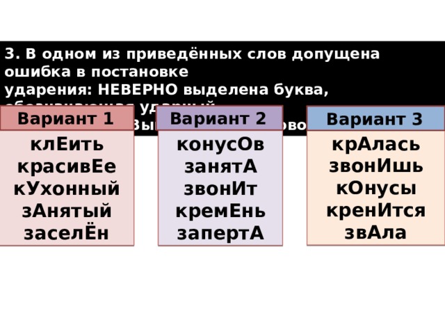 3. В одном из приведённых слов допущена ошибка в постановке ударения: НЕВЕРНО выделена буква, обозначающая ударный гласный звук. Выпишите это слово.  Вариант 2  Вариант 1  Вариант 3  крАлась звонИшь кОнусы кренИтся звАла конусОв клЕить красивЕе занятА кУхонный звонИт зАнятый кремЕнь заселЁн запертА  