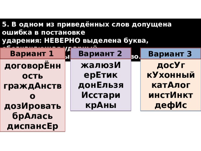 5. В одном из приведённых слов допущена ошибка в постановке ударения: НЕВЕРНО выделена буква, обозначающая ударный гласный звук. Выпишите это слово.  Вариант 1  Вариант 2  Вариант 3  досУг жалюзИ кУхонный ерЕтик катАлог донЕльзя Исстари инстИнкт дефИс крАны договорЁнность граждАнство дозИровать брАлась диспансЕр  
