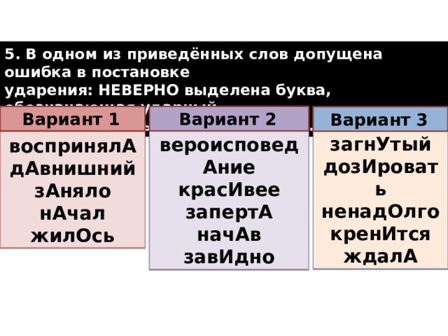 5. В одном из приведённых слов допущена ошибка в постановке ударения: НЕВЕРНО выделена буква, обозначающая ударный гласный звук. Выпишите это слово.  Вариант 1  Вариант 2  Вариант 3  загнУтый дозИровать ненадОлго кренИтся ждалА вероисповедАние красИвее запертА начАв завИдно воспринялА дАвнишний зАняло нАчал жилОсь  