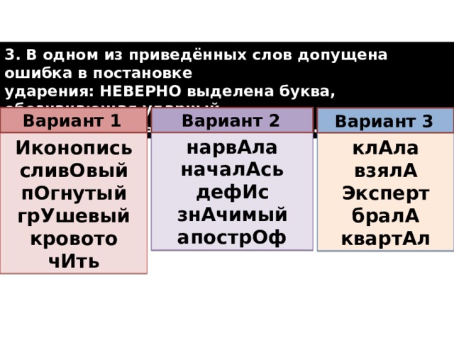 3. В одном из приведённых слов допущена ошибка в постановке ударения: НЕВЕРНО выделена буква, обозначающая ударный гласный звук. Выпишите это слово.  Вариант 2  Вариант 1  Вариант 3  на­рвА­ла на­ча­лАсь дефИс знА­чи­мый апо­стрОф Ико­но­пись клАла сли­вО­вый взялА пО­гну­тый Экс­перт бралА грУ­ше­вый квар­тАл кро­во­то­чИть  