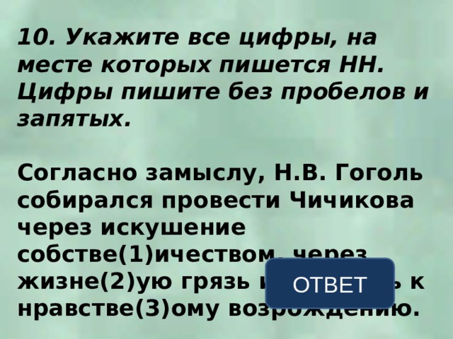 10. Укажите все цифры, на месте которых пишется НН. Цифры пишите без пробелов и запятых.  Согласно замыслу, Н.В. Гоголь собирался провести Чичикова через искушение собстве(1)ичеством, через жизне(2)ую грязь и мерзость к нравстве(3)ому возрождению. ОТВЕТ 