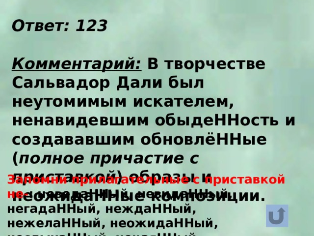 Ответ: 123  Комментарий: В творчестве Сальвадор Дали был неутомимым искателем, ненавидевшим обыдеННость и создававшим обновлёННые ( полное причастие с приставкой ) образы и неожидаННые композиции. Запомни прилагательные с приставкой не- : неведаННый, невидаННый, негадаННый, неждаННый, нежелаННый, неожидаННый, неслыхаННый, нечаяННый. 