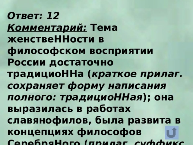 Ответ: 12 Комментарий: Тема женствеННости в философском восприятии России достаточно традициоННа ( краткое прилаг. сохраняет форму написания полного: традициоННая ); она выразилась в работах славянофилов, была развита в концепциях философов СеребряНого ( прилаг. суффикс -ЯН ) века: В. Соловьёва, В. Розанова, Н. Бердяева. 