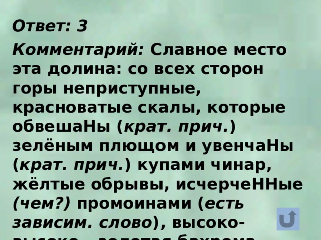 Ответ: 3  Комментарий: Славное место эта долина: со всех сторон горы неприступные, красноватые скалы, которые обвешаНы ( крат. прич. ) зелёным плющом и увенчаНы ( крат. прич. ) купами чинар, жёлтые обрывы, исчерчеННые (чем?) промоинами ( есть зависим. слово ), высоко-высоко – золотая бахрома облаков, а внизу – Арагва. 