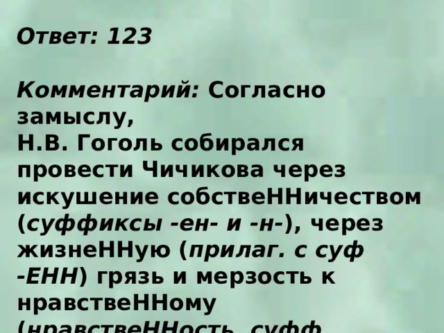 Ответ: 123  Комментарий: Согласно замыслу, Н.В. Гоголь собирался провести Чичикова через искушение собствеННичеством ( суффиксы -ен- и -н- ), через жизнеННую ( прилаг. с суф -ЕНН ) грязь и мерзость к нравствеННому ( нравствеННость, суфф. -енн- ) возрождению. 