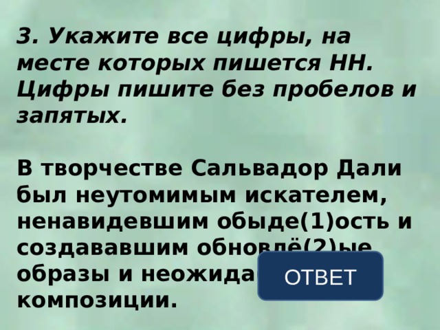 3. Укажите все цифры, на месте которых пишется НН. Цифры пишите без пробелов и запятых.  В творчестве Сальвадор Дали был неутомимым искателем, ненавидевшим обыде(1)ость и создававшим обновлё(2)ые образы и неожида(3)ые композиции. ОТВЕТ 