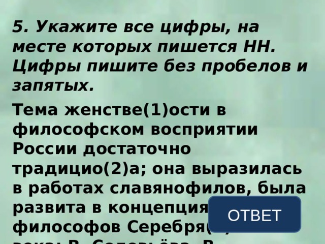 5. Укажите все цифры, на месте которых пишется НН. Цифры пишите без пробелов и запятых.  Тема женстве(1)ости в философском восприятии России достаточно традицио(2)а; она выразилась в работах славянофилов, была развита в концепциях философов Серебря(3)ого века: В. Соловьёва, В. Розанова, Н. Бердяева. ОТВЕТ 