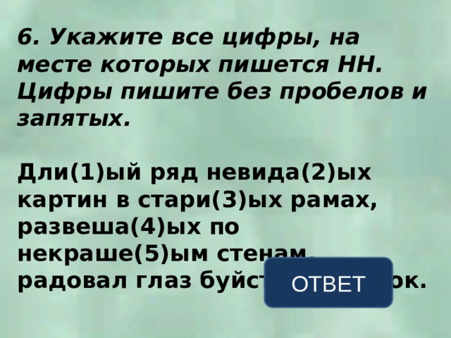 6. Укажите все цифры, на месте которых пишется НН. Цифры пишите без пробелов и запятых.  Дли(1)ый ряд невида(2)ых картин в стари(3)ых рамах, развеша(4)ых по некраше(5)ым стенам, радовал глаз буйством красок. ОТВЕТ 