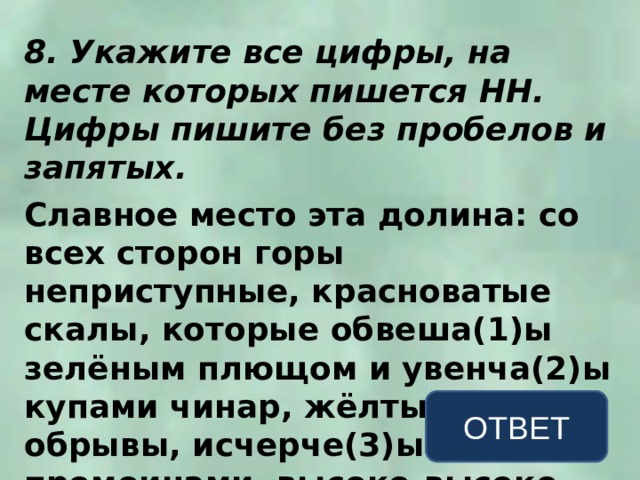 8. Укажите все цифры, на месте которых пишется НН. Цифры пишите без пробелов и запятых.  Славное место эта долина: со всех сторон горы неприступные, красноватые скалы, которые обвеша(1)ы зелёным плющом и увенча(2)ы купами чинар, жёлтые обрывы, исчерче(3)ые промоинами, высоко-высоко – золотая бахрома облаков, а внизу – Арагва. ОТВЕТ 