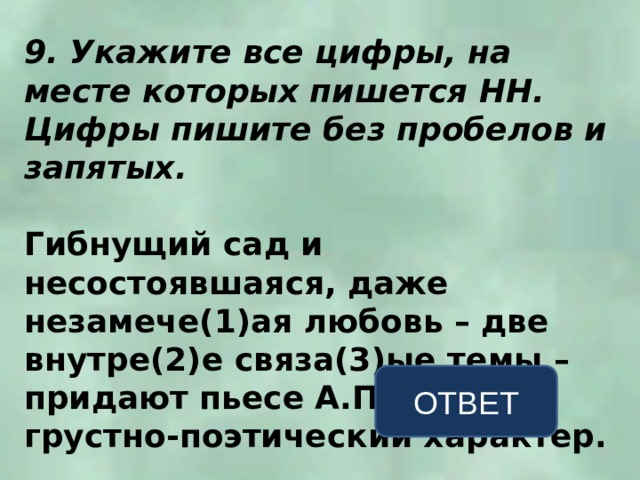 9. Укажите все цифры, на месте которых пишется НН. Цифры пишите без пробелов и запятых.  Гибнущий сад и несостоявшаяся, даже незамече(1)ая любовь – две внутре(2)е связа(3)ые темы – придают пьесе А.П. Чехова грустно-поэтический характер. ОТВЕТ 