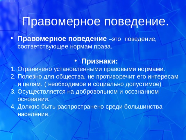 Правомерное поведение. Правомерное поведение – это поведение, соответствующее нормам права.  Признаки: Ограничено установленными правовыми нормами. Полезно для общества, не противоречит его интересам и целям. ( необходимое и социально допустимое) Осуществляется на добровольном и осознанном основании. Должно быть распространено среди большинства населения. 