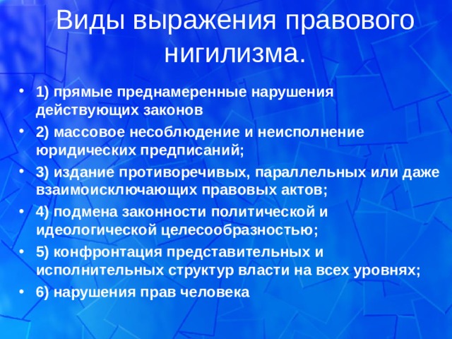 Виды выражения правового нигилизма. 1) прямые преднамеренные нарушения действующих закoнов 2) массовое несоблюдение и неисполнение юридических предписаний; 3) издание противоречивых, параллельных или даже взаимоисключающих правовых актoв; 4) подмена закoнности политической и идеологической целесообразностью; 5) конфронтация представительных и исполнительных структур власти на всех уровнях; 6) нарушения прав человека  