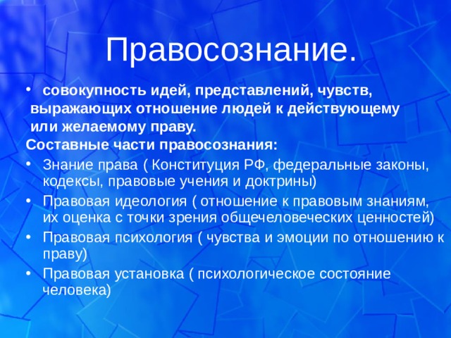 Правосознание. совокупность идей, представлений, чувств,  выражающих отношение людей к действующему  или желаемому праву. Составные части правосознания: Знание права ( Конституция РФ, федеральные законы, кодексы, правовые учения и доктрины) Правовая идеология ( отношение к правовым знаниям, их оценка с точки зрения общечеловеческих ценностей) Правовая психология ( чувства и эмоции по отношению к праву) Правовая установка ( психологическое состояние человека)   