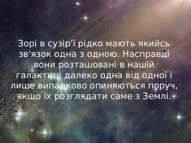 Зорі в сузір'ї рідко мають якийсь зв'язок одна з одною. Насправді вони розташовані в нашій галактиці далеко одна від одної і лише випадково опиняються поруч, якщо їх розглядати саме з Землі. 