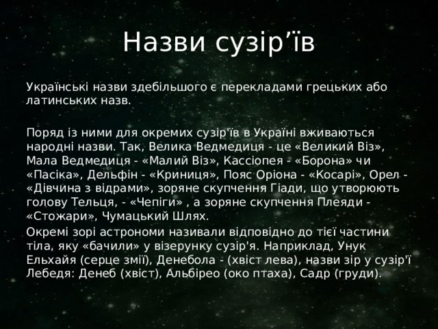 Назви сузір’їв Українські назви здебільшого є перекладами грецьких або латинських назв. Поряд із ними для окремих сузір'їв в Україні вживаються народні назви. Так, Велика Ведмедиця - це «Великий Віз», Мала Ведмедиця - «Малий Віз», Кассіопея - «Борона» чи «Пасіка», Дельфін - «Криниця», Пояс Оріона - «Косарі», Орел - «Дівчина з відрами», зоряне скупчення Гіади, що утворюють голову Тельця, - «Чепіги» , а зоряне скупчення Плеяди - «Стожари», Чумацький Шлях. Окремі зорі астрономи називали відповідно до тієї частини тіла, яку «бачили» у візерунку сузір'я. Наприклад, Унук Ельхайя (серце змії), Денебола - (хвіст лева), назви зір у сузір'ї Лебедя: Денеб (хвіст), Альбірео (око птаха), Садр (груди). 