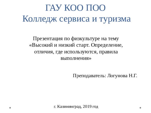 ГАУ КОО ПОО  Колледж сервиса и туризма Презентация по физкультуре на тему «Высокий и низкий старт. Определение, отличия, где используются, правила выполнения» Преподаватель: Логунова Н.Г. г. Калининград, 2019 год 