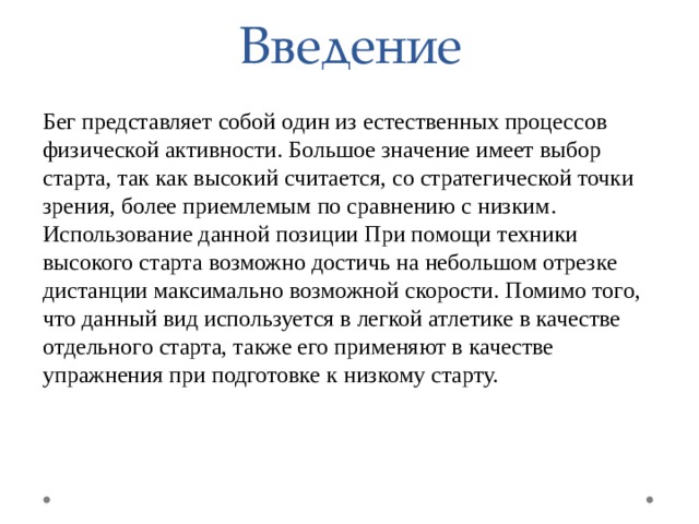 Введение Бег представляет собой один из естественных процессов физической активности. Большое значение имеет выбор старта, так как высокий считается, со стратегической точки зрения, более приемлемым по сравнению с низким. Использование данной позиции При помощи техники высокого старта возможно достичь на небольшом отрезке дистанции максимально возможной скорости. Помимо того, что данный вид используется в легкой атлетике в качестве отдельного старта, также его применяют в качестве упражнения при подготовке к низкому старту. 