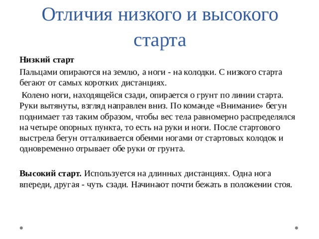 Отличия низкого и высокого старта Низкий старт Пальцами опираются на землю, а ноги - на колодки. С низкого старта бегают от самых коротких дистанциях.  Колено ноги, находящейся сзади, опирается о грунт по линии старта. Руки вытянуты, взгляд направлен вниз. По команде «Внимание» бегун поднимает таз таким образом, чтобы вес тела равномерно распределялся на четыре опорных пункта, то есть на руки и ноги. После стартового выстрела бегун отталкивается обеими ногами от стартовых колодок и одновременно отрывает обе руки от грунта. Высокий старт. Используется на длинных дистанциях. Одна нога впереди, другая - чуть сзади. Начинают почти бежать в положении стоя. 