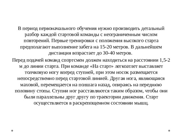 В период первоначального обучения нужно производить детальный разбор каждой стартовой команды с неограниченным числом повторений. Первые тренировки с положения высокого старта предполагают выполнение забега на 15-20 метров. В дальнейшем дистанция возрастает до 30-40 метров. Перед подачей команд спортсмен должен находиться на расстоянии 1,5-2 м до линии старта. При команде «На старт» легкоатлет выставляет толчковую ногу вперед ступней, при этом носок размещается непосредственно перед стартовой линией. Другая нога, являющаяся маховой, перемещается на полшага назад, опираясь на переднюю половину стопы. Ступни ног расставляются таким образом, чтобы они были параллельны друг другу по траектории движения. Старт осуществляется в раскрепощенном состоянии мышц. 