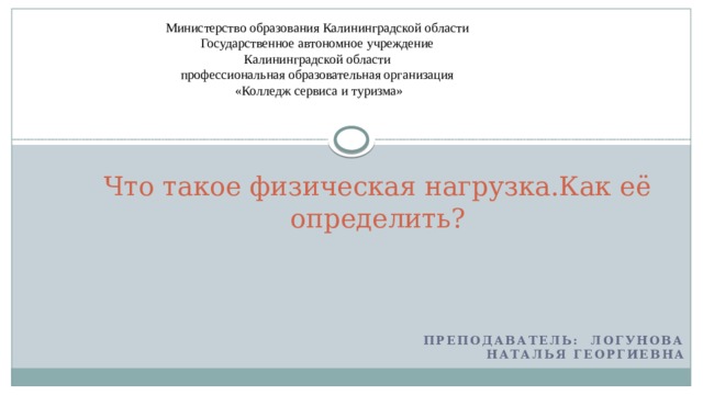 Министерство образования Калининградской области Государственное автономное учреждение Калининградской области профессиональная образовательная организация «Колледж сервиса и туризма» Что такое физическая нагрузка.Как её определить? Преподаватель:  Логунова Наталья Георгиевна 