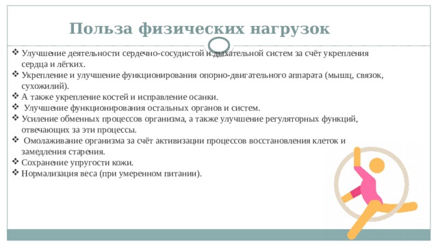 Польза физических нагрузок   Улучшение деятельности сердечно-сосудистой и дыхательной систем за счёт укрепления сердца и лёгких. Укрепление и улучшение функционирования опорно-двигательного аппарата (мышц, связок, сухожилий). А также укрепление костей и исправление осанки.  Улучшение функционирования остальных органов и систем. Усиление обменных процессов организма, а также улучшение регуляторных функций, отвечающих за эти процессы.  Омолаживание организма за счёт активизации процессов восстановления клеток и замедления старения. Сохранение упругости кожи. Нормализация веса (при умеренном питании). 