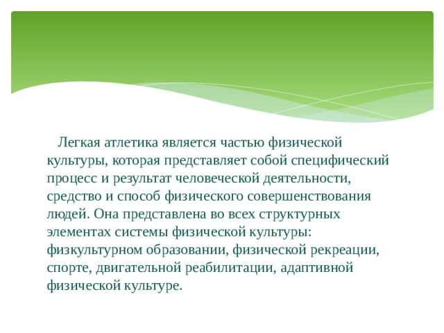  Легкая атлетика является частью физической культуры, которая представляет собой специфический процесс и результат человеческой деятельности, средство и способ физического совершенствования людей. Она представлена во всех структурных элементах системы физической культуры: физкультурном образовании, физической рекреации, спорте, двигательной реабилитации, адаптивной физической культуре. 